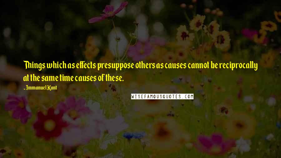 Immanuel Kant Quotes: Things which as effects presuppose others as causes cannot be reciprocally at the same time causes of these.