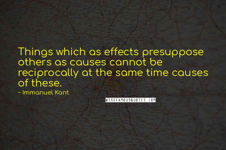 Immanuel Kant Quotes: Things which as effects presuppose others as causes cannot be reciprocally at the same time causes of these.