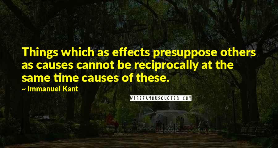 Immanuel Kant Quotes: Things which as effects presuppose others as causes cannot be reciprocally at the same time causes of these.