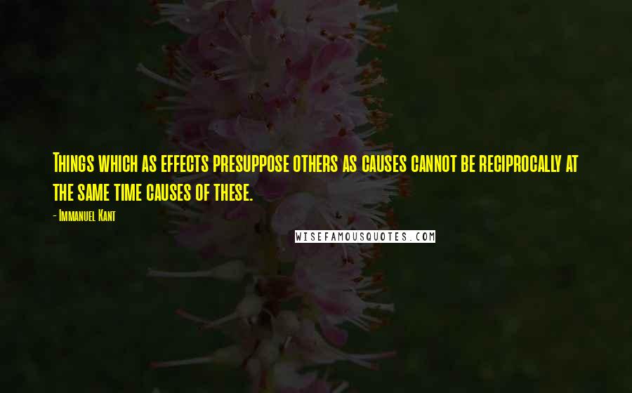 Immanuel Kant Quotes: Things which as effects presuppose others as causes cannot be reciprocally at the same time causes of these.