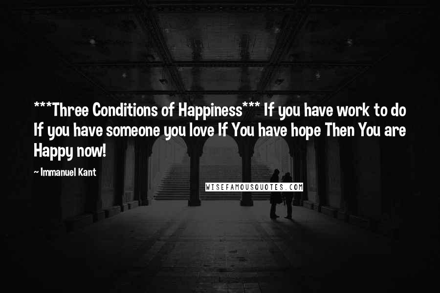 Immanuel Kant Quotes: ***Three Conditions of Happiness*** If you have work to do If you have someone you love If You have hope Then You are Happy now!