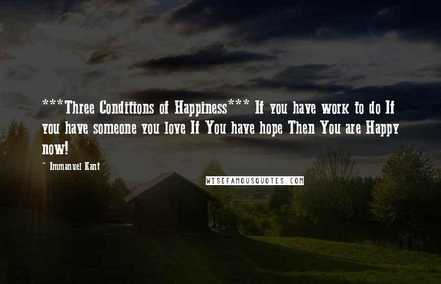 Immanuel Kant Quotes: ***Three Conditions of Happiness*** If you have work to do If you have someone you love If You have hope Then You are Happy now!