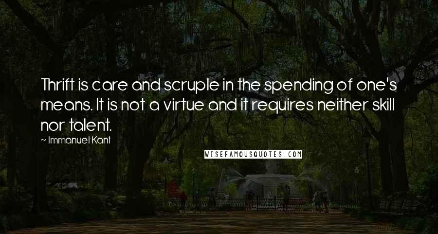 Immanuel Kant Quotes: Thrift is care and scruple in the spending of one's means. It is not a virtue and it requires neither skill nor talent.