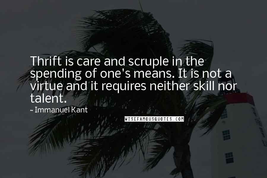 Immanuel Kant Quotes: Thrift is care and scruple in the spending of one's means. It is not a virtue and it requires neither skill nor talent.