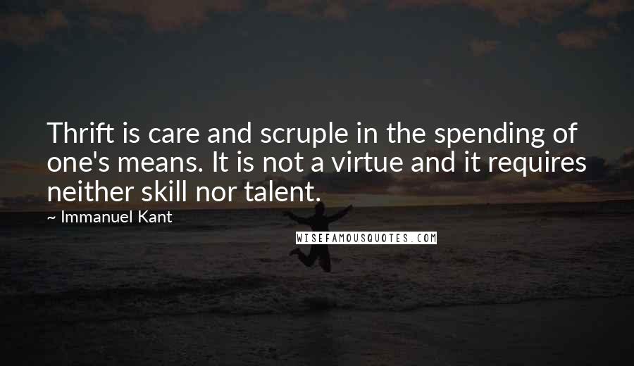 Immanuel Kant Quotes: Thrift is care and scruple in the spending of one's means. It is not a virtue and it requires neither skill nor talent.