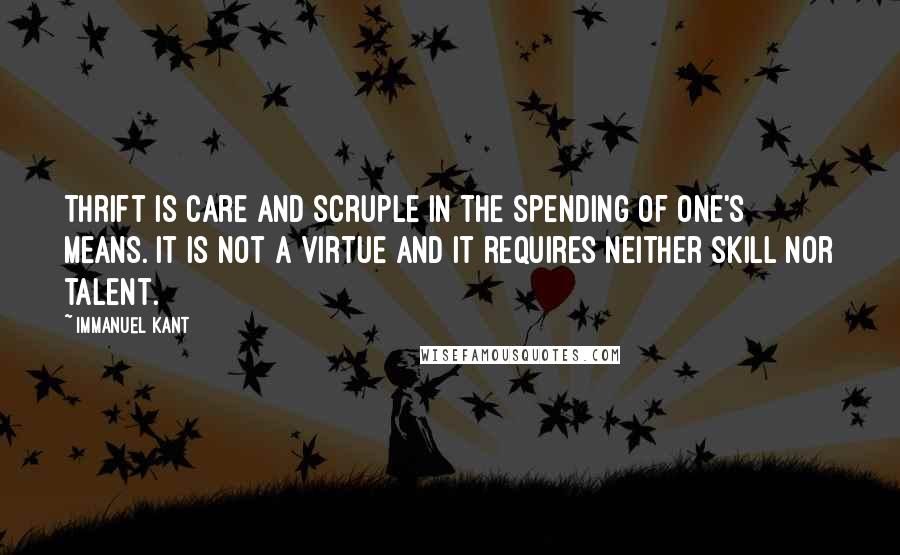 Immanuel Kant Quotes: Thrift is care and scruple in the spending of one's means. It is not a virtue and it requires neither skill nor talent.