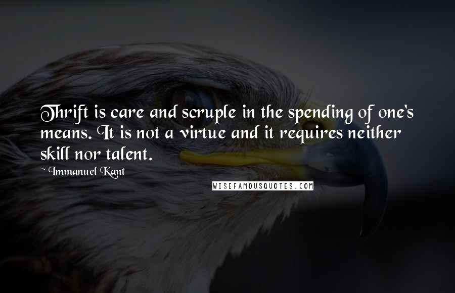 Immanuel Kant Quotes: Thrift is care and scruple in the spending of one's means. It is not a virtue and it requires neither skill nor talent.