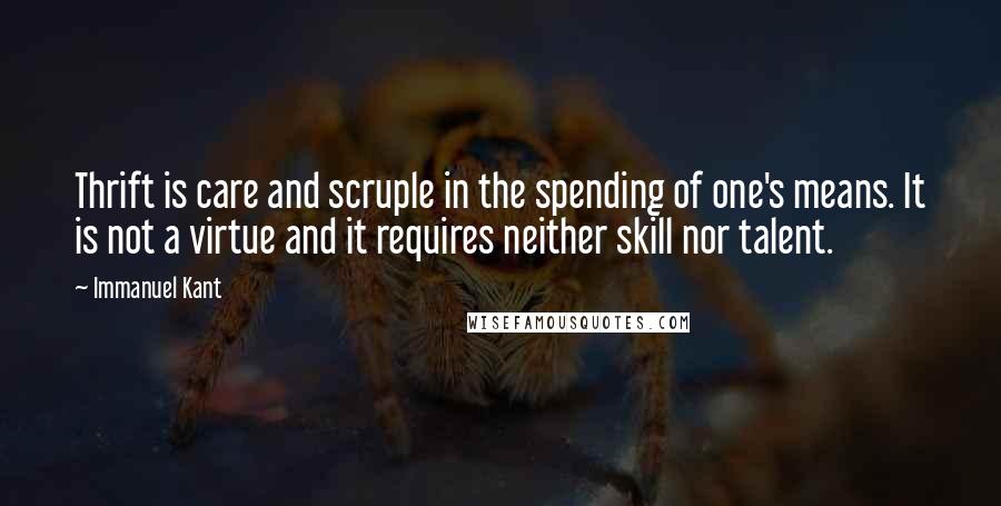 Immanuel Kant Quotes: Thrift is care and scruple in the spending of one's means. It is not a virtue and it requires neither skill nor talent.