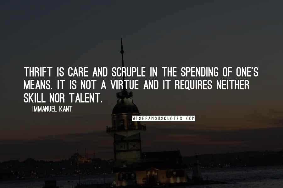 Immanuel Kant Quotes: Thrift is care and scruple in the spending of one's means. It is not a virtue and it requires neither skill nor talent.