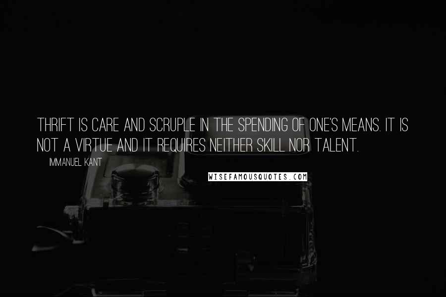 Immanuel Kant Quotes: Thrift is care and scruple in the spending of one's means. It is not a virtue and it requires neither skill nor talent.