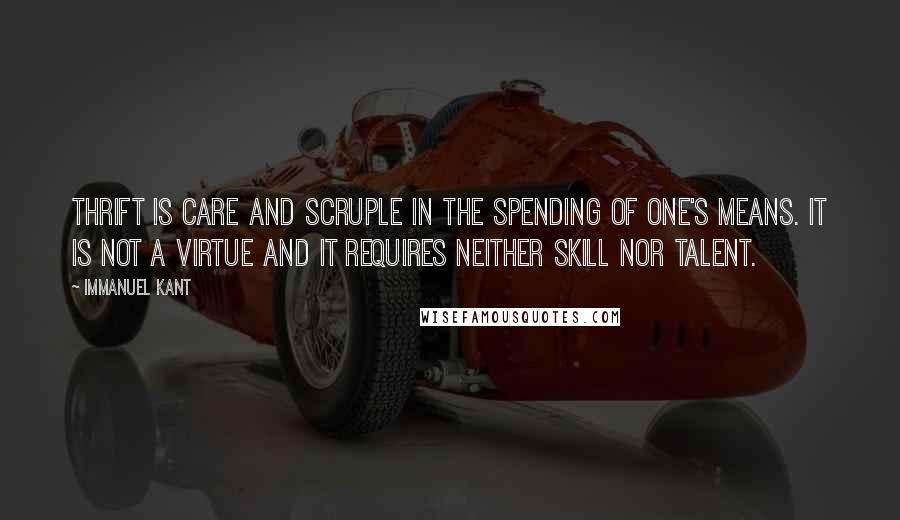 Immanuel Kant Quotes: Thrift is care and scruple in the spending of one's means. It is not a virtue and it requires neither skill nor talent.