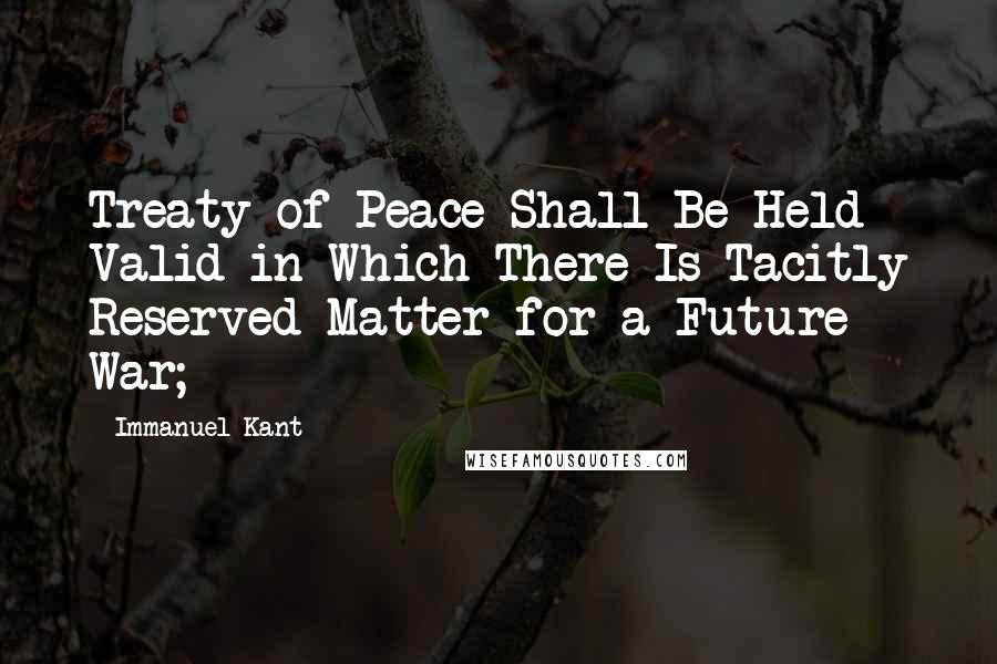 Immanuel Kant Quotes: Treaty of Peace Shall Be Held Valid in Which There Is Tacitly Reserved Matter for a Future War;