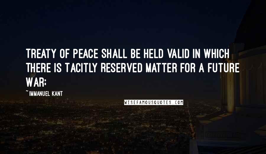 Immanuel Kant Quotes: Treaty of Peace Shall Be Held Valid in Which There Is Tacitly Reserved Matter for a Future War;