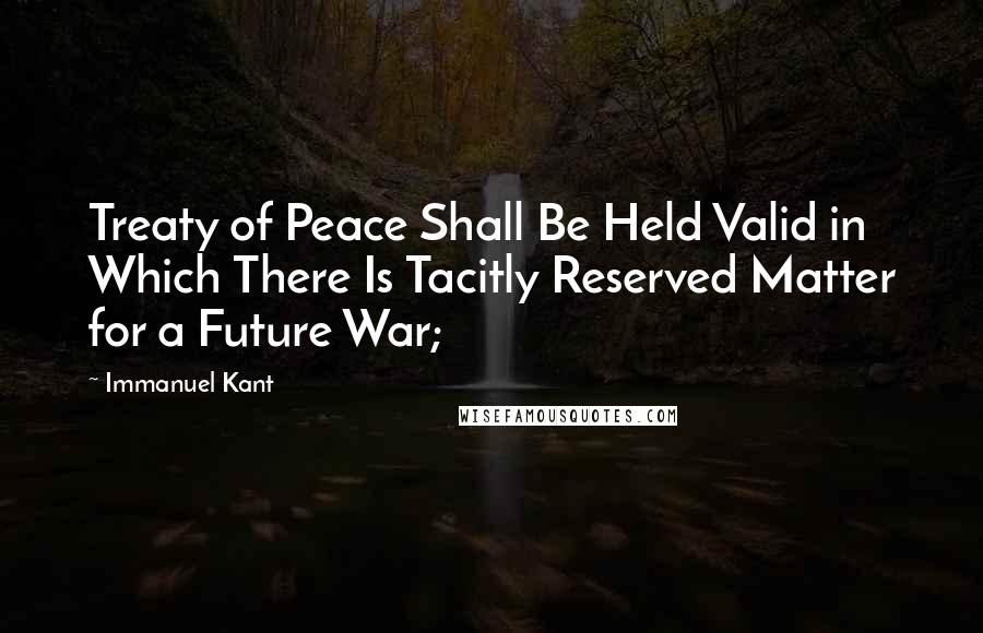 Immanuel Kant Quotes: Treaty of Peace Shall Be Held Valid in Which There Is Tacitly Reserved Matter for a Future War;