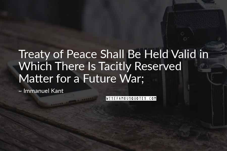 Immanuel Kant Quotes: Treaty of Peace Shall Be Held Valid in Which There Is Tacitly Reserved Matter for a Future War;