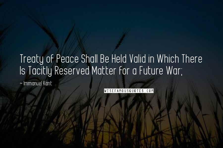 Immanuel Kant Quotes: Treaty of Peace Shall Be Held Valid in Which There Is Tacitly Reserved Matter for a Future War;