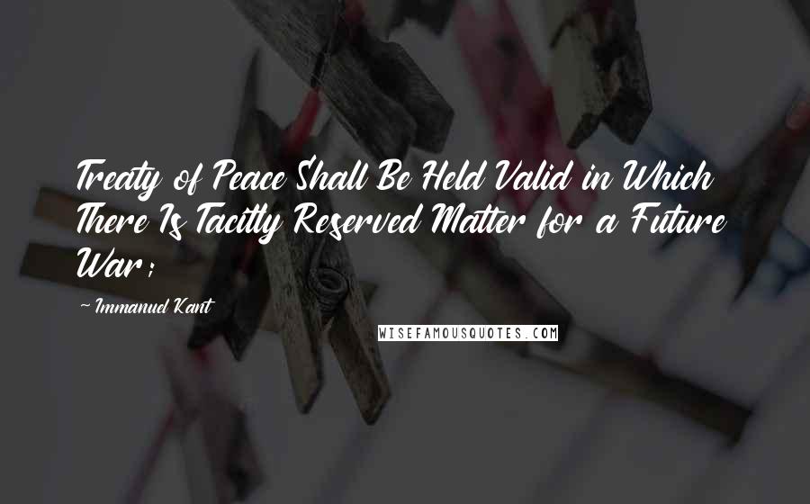 Immanuel Kant Quotes: Treaty of Peace Shall Be Held Valid in Which There Is Tacitly Reserved Matter for a Future War;