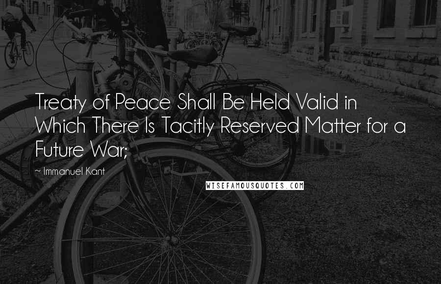 Immanuel Kant Quotes: Treaty of Peace Shall Be Held Valid in Which There Is Tacitly Reserved Matter for a Future War;