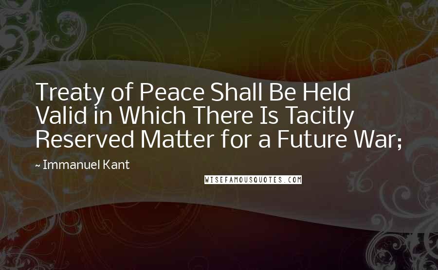 Immanuel Kant Quotes: Treaty of Peace Shall Be Held Valid in Which There Is Tacitly Reserved Matter for a Future War;