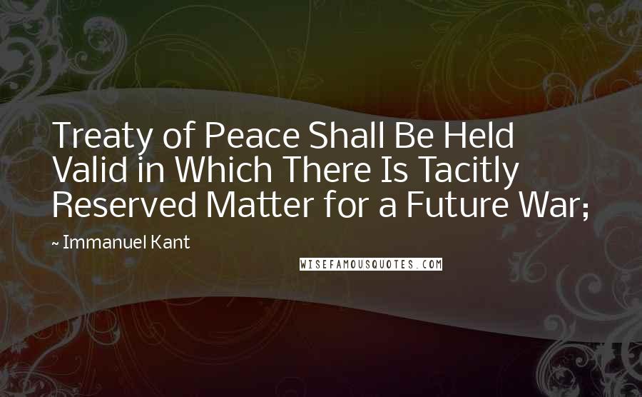 Immanuel Kant Quotes: Treaty of Peace Shall Be Held Valid in Which There Is Tacitly Reserved Matter for a Future War;