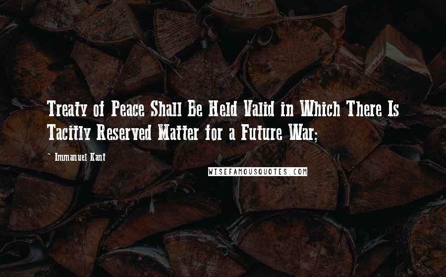 Immanuel Kant Quotes: Treaty of Peace Shall Be Held Valid in Which There Is Tacitly Reserved Matter for a Future War;