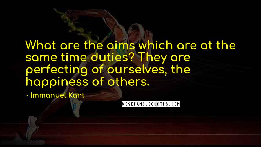 Immanuel Kant Quotes: What are the aims which are at the same time duties? They are perfecting of ourselves, the happiness of others.