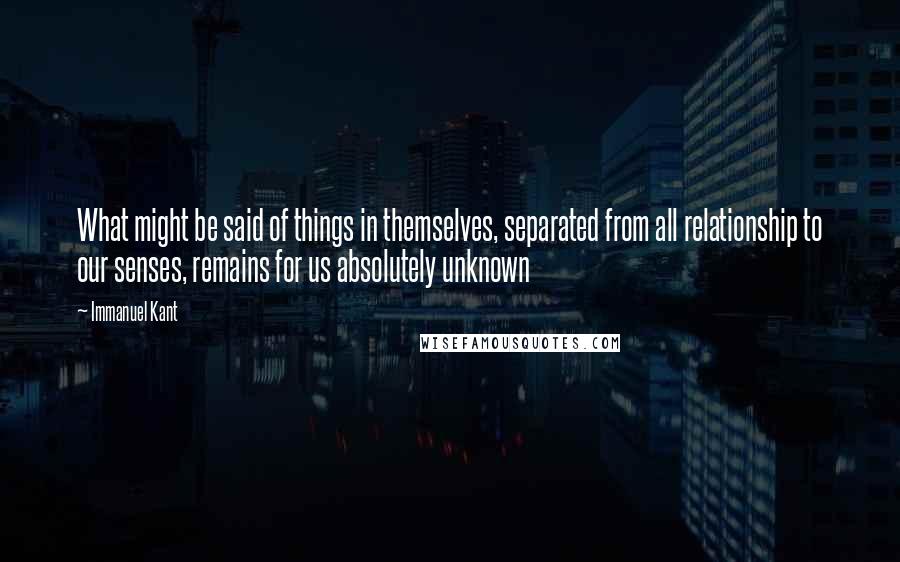 Immanuel Kant Quotes: What might be said of things in themselves, separated from all relationship to our senses, remains for us absolutely unknown