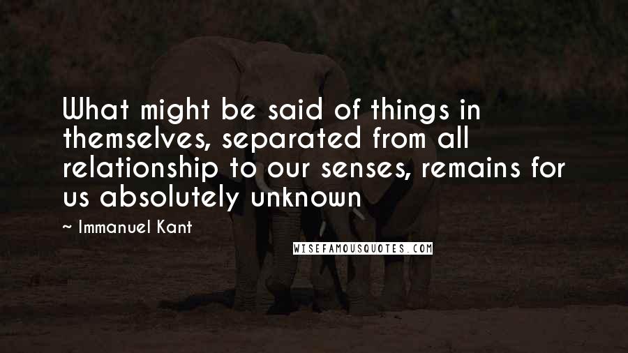 Immanuel Kant Quotes: What might be said of things in themselves, separated from all relationship to our senses, remains for us absolutely unknown