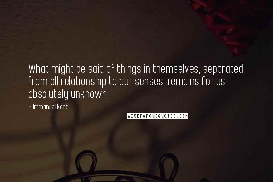 Immanuel Kant Quotes: What might be said of things in themselves, separated from all relationship to our senses, remains for us absolutely unknown