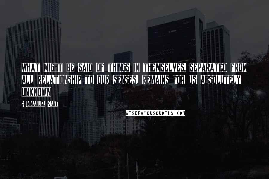 Immanuel Kant Quotes: What might be said of things in themselves, separated from all relationship to our senses, remains for us absolutely unknown