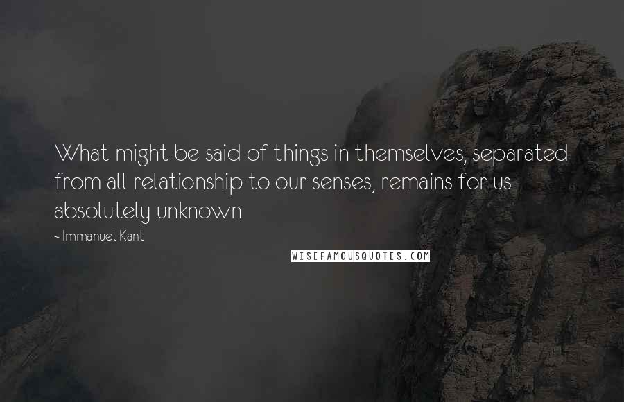 Immanuel Kant Quotes: What might be said of things in themselves, separated from all relationship to our senses, remains for us absolutely unknown