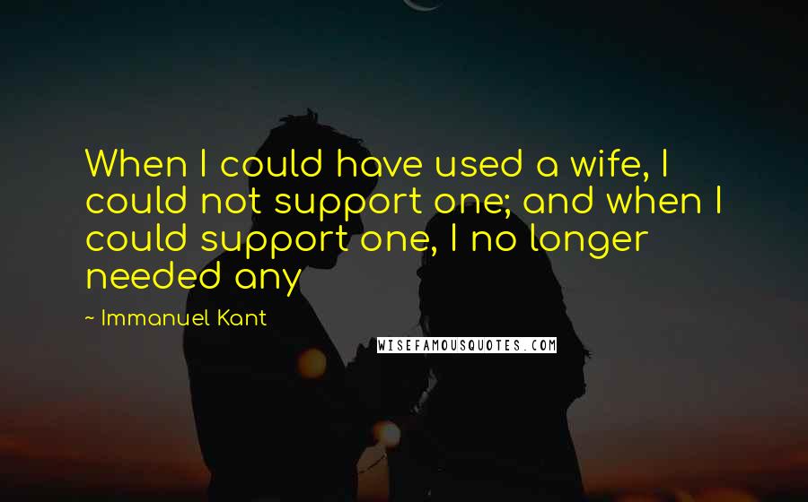 Immanuel Kant Quotes: When I could have used a wife, I could not support one; and when I could support one, I no longer needed any