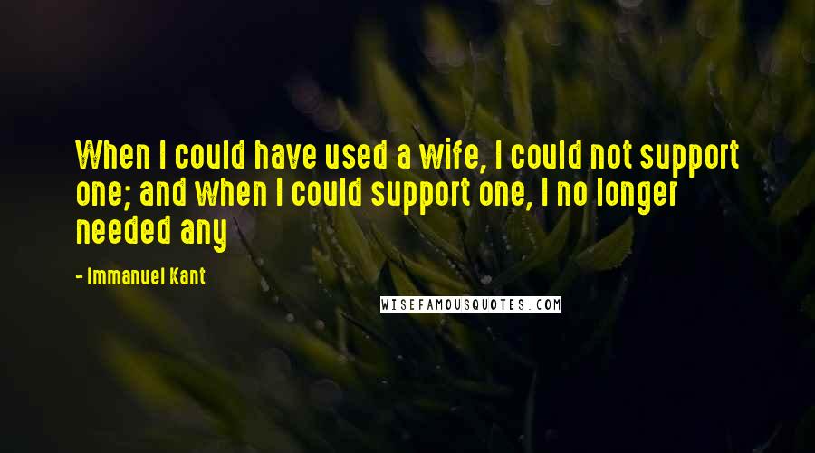 Immanuel Kant Quotes: When I could have used a wife, I could not support one; and when I could support one, I no longer needed any