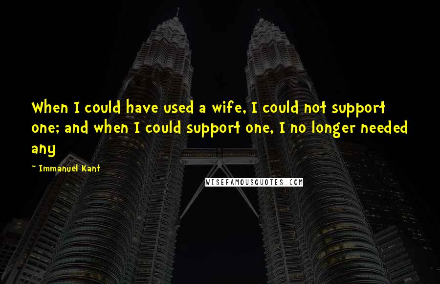Immanuel Kant Quotes: When I could have used a wife, I could not support one; and when I could support one, I no longer needed any