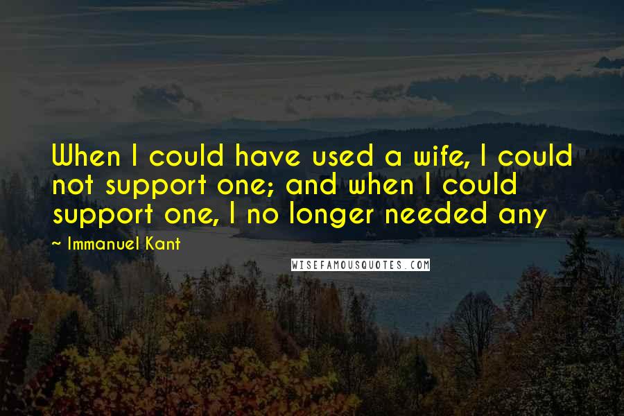 Immanuel Kant Quotes: When I could have used a wife, I could not support one; and when I could support one, I no longer needed any