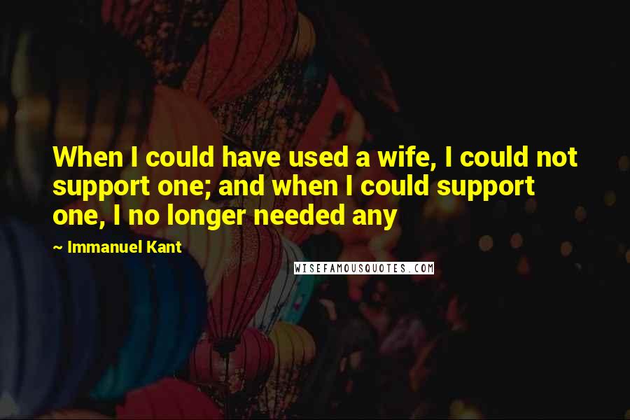 Immanuel Kant Quotes: When I could have used a wife, I could not support one; and when I could support one, I no longer needed any