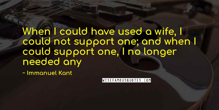 Immanuel Kant Quotes: When I could have used a wife, I could not support one; and when I could support one, I no longer needed any
