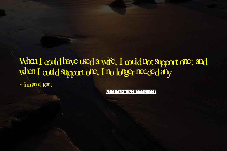 Immanuel Kant Quotes: When I could have used a wife, I could not support one; and when I could support one, I no longer needed any