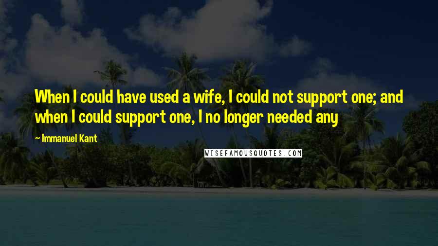 Immanuel Kant Quotes: When I could have used a wife, I could not support one; and when I could support one, I no longer needed any