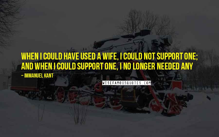 Immanuel Kant Quotes: When I could have used a wife, I could not support one; and when I could support one, I no longer needed any