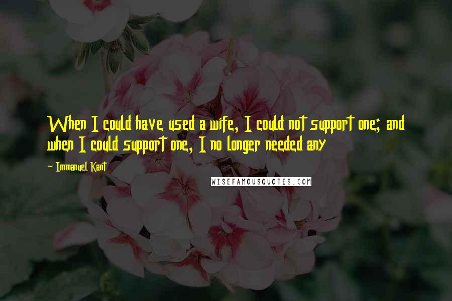 Immanuel Kant Quotes: When I could have used a wife, I could not support one; and when I could support one, I no longer needed any