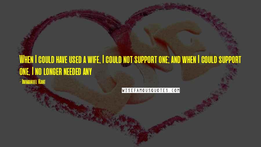 Immanuel Kant Quotes: When I could have used a wife, I could not support one; and when I could support one, I no longer needed any