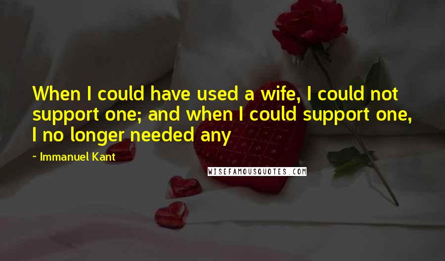 Immanuel Kant Quotes: When I could have used a wife, I could not support one; and when I could support one, I no longer needed any