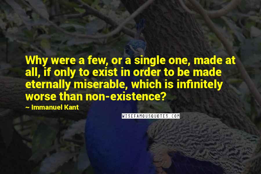 Immanuel Kant Quotes: Why were a few, or a single one, made at all, if only to exist in order to be made eternally miserable, which is infinitely worse than non-existence?