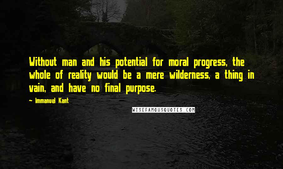 Immanuel Kant Quotes: Without man and his potential for moral progress, the whole of reality would be a mere wilderness, a thing in vain, and have no final purpose.