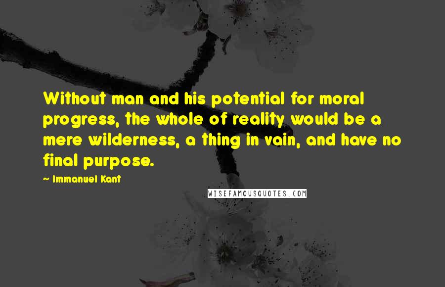 Immanuel Kant Quotes: Without man and his potential for moral progress, the whole of reality would be a mere wilderness, a thing in vain, and have no final purpose.