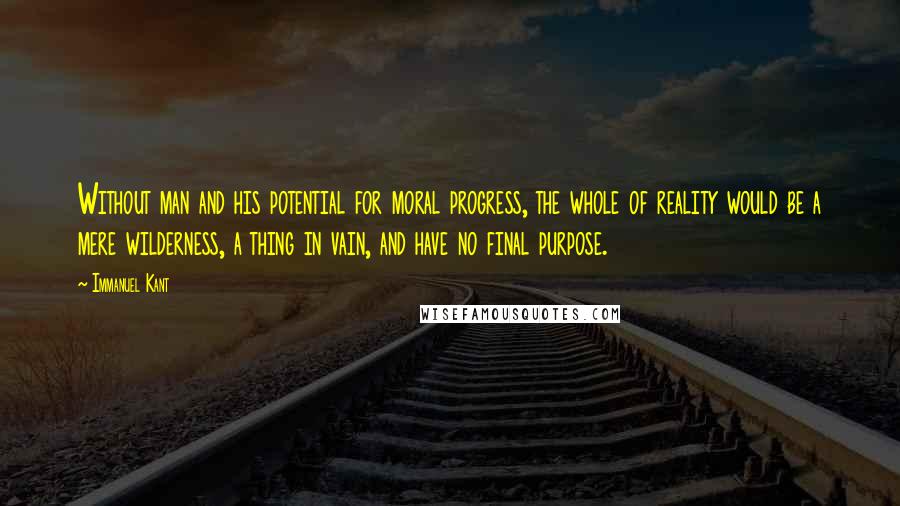 Immanuel Kant Quotes: Without man and his potential for moral progress, the whole of reality would be a mere wilderness, a thing in vain, and have no final purpose.