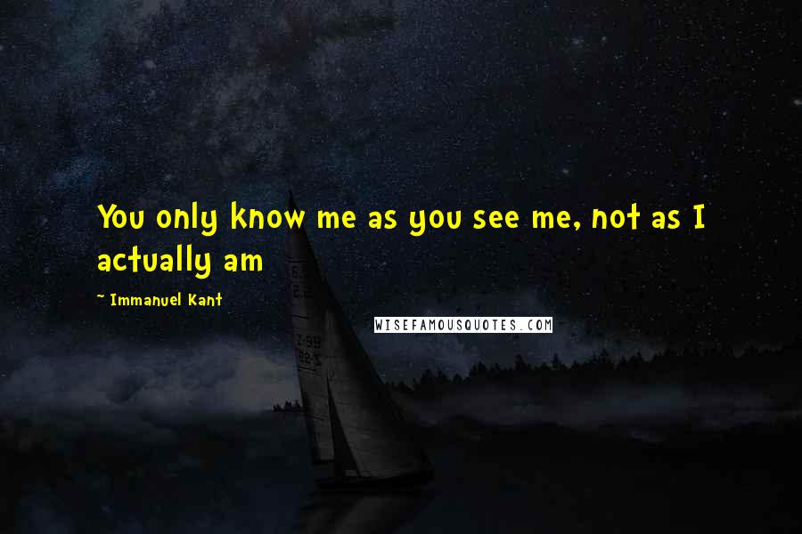 Immanuel Kant Quotes: You only know me as you see me, not as I actually am