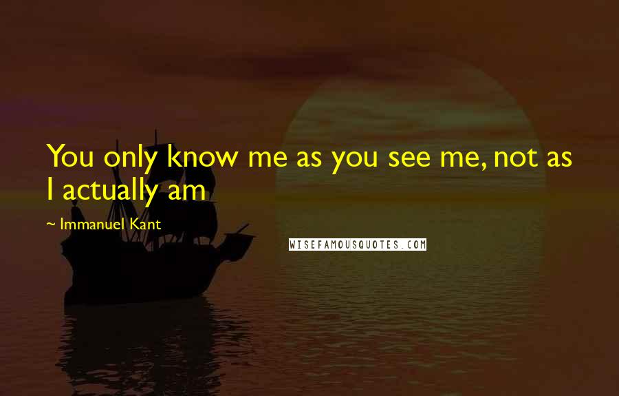Immanuel Kant Quotes: You only know me as you see me, not as I actually am