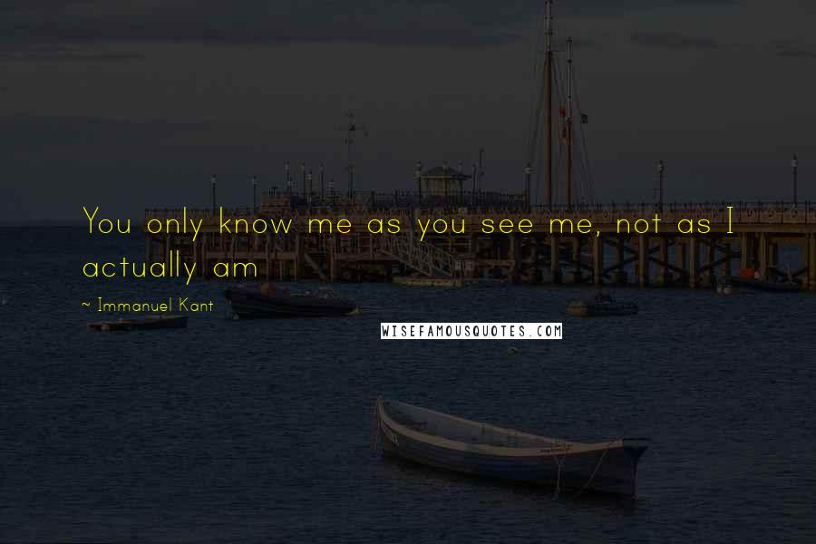 Immanuel Kant Quotes: You only know me as you see me, not as I actually am